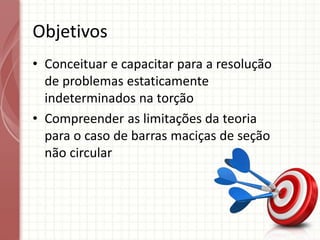 Objetivos
• Conceituar e capacitar para a resolução
de problemas estaticamente
indeterminados na torção
• Compreender as limitações da teoria
para o caso de barras maciças de seção
não circular
 