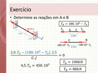 • Determine as reações em A e B
Exercício
A
B
x
2,0m
180 kN.m
2,5m
TA
TB
𝑇𝐵 = 180. 103
− 𝑇𝐴
C
2,0m
A
TA TA
B
2,5m
C
180.103 -TA
180.103 -TA
2,0. 𝑇𝐴 − 180. 103
− 𝑇𝐴 . 2,5
𝐺. 𝐽
= 0
4,5. 𝑇𝐴 = 450. 103
𝑇𝐴 = 100𝑘𝑁
𝑇𝐵 = 80𝑘𝑁
 