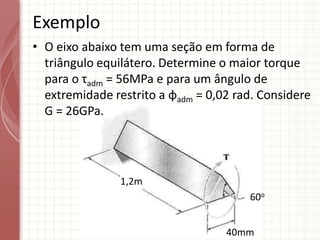 • O eixo abaixo tem uma seção em forma de
triângulo equilátero. Determine o maior torque
para o τadm = 56MPa e para um ângulo de
extremidade restrito a φadm = 0,02 rad. Considere
G = 26GPa.
Exemplo
1,2m
40mm
60o
 