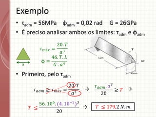 1,2m
40mm
60o
• τadm = 56MPa φadm = 0,02 rad G = 26GPa
• É preciso analisar ambos os limites: τadm e φadm
• Primeiro, pelo τadm
Exemplo
a
𝜏𝑚á𝑥 =
20. 𝑇
𝑎3
φ =
46. 𝑇. 𝐿
𝐺 . 𝑎4
𝜏𝑎𝑑𝑚 ≥ 𝜏𝑚á𝑥 =
20. 𝑇
𝑎3
𝜏𝑎𝑑𝑚. 𝑎3
20
≥ 𝑇
𝑇 ≤
56. 106
. (4. 10−2
)3
20
𝑇 ≤ 179,2 𝑁. 𝑚
→ →
→
 