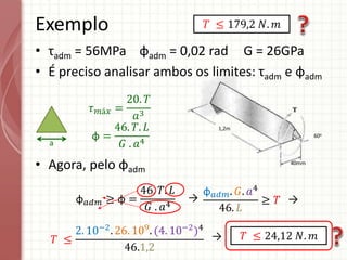 1,2m
40mm
60o
• τadm = 56MPa φadm = 0,02 rad G = 26GPa
• É preciso analisar ambos os limites: τadm e φadm
• Agora, pelo φadm
Exemplo
a
𝜏𝑚á𝑥 =
20. 𝑇
𝑎3
φ =
46. 𝑇. 𝐿
𝐺 . 𝑎4
φ𝑎𝑑𝑚 ≥ φ =
46. 𝑇. 𝐿
𝐺 . 𝑎4
φ𝑎𝑑𝑚. 𝐺. 𝑎4
46. 𝐿
≥ 𝑇
𝑇 ≤
2. 10−2
. 26. 109
. (4. 10−2
)4
46.1,2
𝑇 ≤ 24,12 𝑁. 𝑚
𝑇 ≤ 179,2 𝑁. 𝑚
→ →
→
 