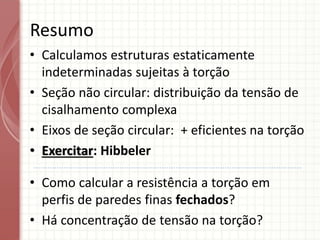 Resumo
• Calculamos estruturas estaticamente
indeterminadas sujeitas à torção
• Seção não circular: distribuição da tensão de
cisalhamento complexa
• Eixos de seção circular: + eficientes na torção
• Exercitar: Hibbeler
• Como calcular a resistência a torção em
perfis de paredes finas fechados?
• Há concentração de tensão na torção?
 