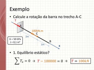 • Calcule a rotação da barra no trecho A-C
• 1. Equilíbrio estático?
Exemplo
A
C
100kN.m
B
x
2m
1m
G = 50 GPa
J = 0,1 m4
T
𝑇𝑥 = 0 𝑇 − 100000 = 0 𝑇 = 100𝑘𝑁
→ →
 
