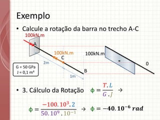 • Calcule a rotação da barra no trecho A-C
• 3. Cálculo da Rotação
Exemplo
A
C
100kN.m
B
2m
1m
G = 50 GPa
J = 0,1 m4
100kN.m
0
φ =
𝑇. 𝐿
𝐺 . 𝐽
φ =
−100. 103
. 2
50. 109 . 10−1
φ = −𝟒𝟎. 𝟏𝟎−𝟔
𝒓𝒂𝒅
→
→
-
100kN.m
 
