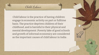 Child Labour
10
Child labour is the practice of having children
engage in economic activity on part or fulltime
basis. The practice deprives children of their
childhood ,and is harmful to their physical and
mental development .Poverty lake of good schools
and growth of informal economicy are considered
as the important causes of child labour in India .
 