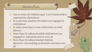 Statistics/Facts
11
? One in every six children aged 5 to 17 world wide is
exploited by child labour .
? In south Asia ,another 44 million are engaged in
child labour .
? In India more than 1 crore child works as child
labours.
? More than 55 millons bonded child labours are
engaged in industrial sectors over all.
? More than 10 million bonded children
labourers are working as domestic servants over
all.
 