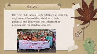 Definition
12
The term child labour is often defined as work that
deprives children of their childhood, their
potential and dignity and that is harmful to
physical and mental development.
 