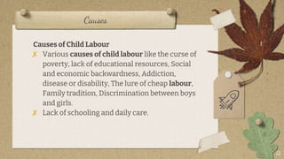 Causes
13
Causes of Child Labour
? Various causes of child labour like the curse of
poverty, lack of educational resources, Social
and economic backwardness, Addiction,
disease or disability, The lure of cheap labour,
Family tradition, Discrimination between boys
and girls.
? Lack of schooling and daily care.
 