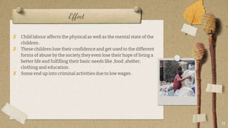 Effect
? Child labour affects the physical as well as the mental state of the
children .
? These children lose their confidence and get used to the different
forms of abuse by the society,they even lose their hope of living a
better life and fulfilling their basic needs like ,food ,shelter,
clothing and education .
? Some end up into criminal activities due to low wages .
14
 