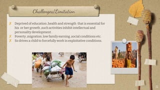 Challenges/Limitation
? Deprived of education ,health and strength that is essential for
his or her growth ,such activities inhibit intellectual and
personality development .
? Poverty ,migration .low family earning ,social conditions etc.
? So drives a child to forcefully work in exploitative conditions.
15
 