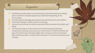 Suggestion
16
? Child abuse & child Labour can be prevented only when people start talking
about it and file a complain against any child abuse happening in the
surrounding.
? Provide proper knowledge about good touch and bad touch to the children.
? Listening & talking to children about such things.
? A group can be formed to reinforce parential skill and monitor the childs well
being.
? The minimum age for work should not be below the age for finishing
compulsory schooling, and in any case not less than 15. Children between the
ages of 13 and 15 years old may do light work, as long as it does not threaten
their health and safety, or hinder their education or vocational orientation and
training.
 