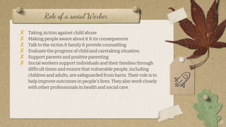 Role of a social Worker
17
? Taking Action against child abuse
? Making people aware about it & its consequences
? Talk to the victim & family & provide counselling
? Evaluate the progress of child and caretaking situation.
? Support parents and positive parenting
? Social workers support individuals and their families through
difficult times and ensure that vulnerable people, including
children and adults, are safeguarded from harm. Their role is to
help improve outcomes in people's lives. They also work closely
with other professionals in health and social care.
 
