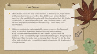 Conclusion
18
? Child abuse is one of the most heinous crimes as it destroys life, hope, dreams
and future of an innocent powerless child. Children are tender what they
experience during childhood remains with them throughout their life. It is the
responsibility of every individual to give a good childhood to every child
because they are the torch bearers of our country's future. Every child
deserves best.
? Children constitute the nations valuable human resources. The future well
being of the nation depends on how its children grow and develop.
Many children are forced to work and their dreams of good future are
shattered by the some selfish people and this has to be stopped. The great poet
Milton said Child Shows the man as morning shows the day. So it is the duty
of the society to look after every child with a view to assuring full development
of its personality.
 