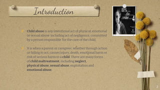 Introduction
? Child abuse is any intentional act of physical, emotional
or sexual abuse including act of negligence, committed
by a person responsible for the care of the child.
? It is when a parent or caregiver, whether through action
or failing to act, causes injury, death, emotional harm or
risk of serious harm to a child. There are many forms
of child maltreatment, including neglect,
physical abuse, sexual abuse, exploitation and
emotional abuse.
3
 
