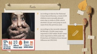 Facts
? According to data by the National
Crime Record Bureau, a total of 109
children were sexually abused
every day in India in 2018, which
showed a 22 per cent jump in such
cases from the previous year.
? According to the recently released
NCRB data, 32,608 cases were
reported in 2017 while 39,827 cases
were reported in 2018 under the
Protection of Children from Sexual
Offences Act (POCSO).
4
 