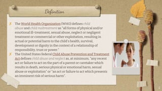 Definition
? The World Health Organization (WHO) defines child
abuse and child maltreatment as "all forms of physical and/or
emotional ill-treatment, sexual abuse, neglect or negligent
treatment or commercial or other exploitation, resulting in
actual or potential harm to the child's health, survival,
development or dignity in the context of a relationship of
responsibility, trust or power.
? The United States federal Child Abuse Prevention and Treatment
Act defines child abuse and neglect as, at minimum, "any recent
act or failure to act on the part of a parent or caretaker which
results in death, serious physical or emotional harm, sexual
abuse or exploitation" or "an act or failure to act which presents
an imminent risk of serious harm".
5
 