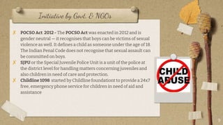 Initiative by Govt. & NGOs
? POCSO Act 2012 - The POCSO Act was enacted in 2012 and is
gender neutral  it recognises that boys can be victims of sexual
violence as well. It defines a child as someone under the age of 18.
The Indian Penal Code does not recognise that sexual assault can
be committed on boys.
? SJPU or the Special Juvenile Police Unit is a unit of the police at
the district level for handling matters concerning juveniles and
also children in need of care and protection.
? Childline 1098 started by Childline foundationt to provide a 24x7
free, emergency phone service for children in need of aid and
assistance
9
 