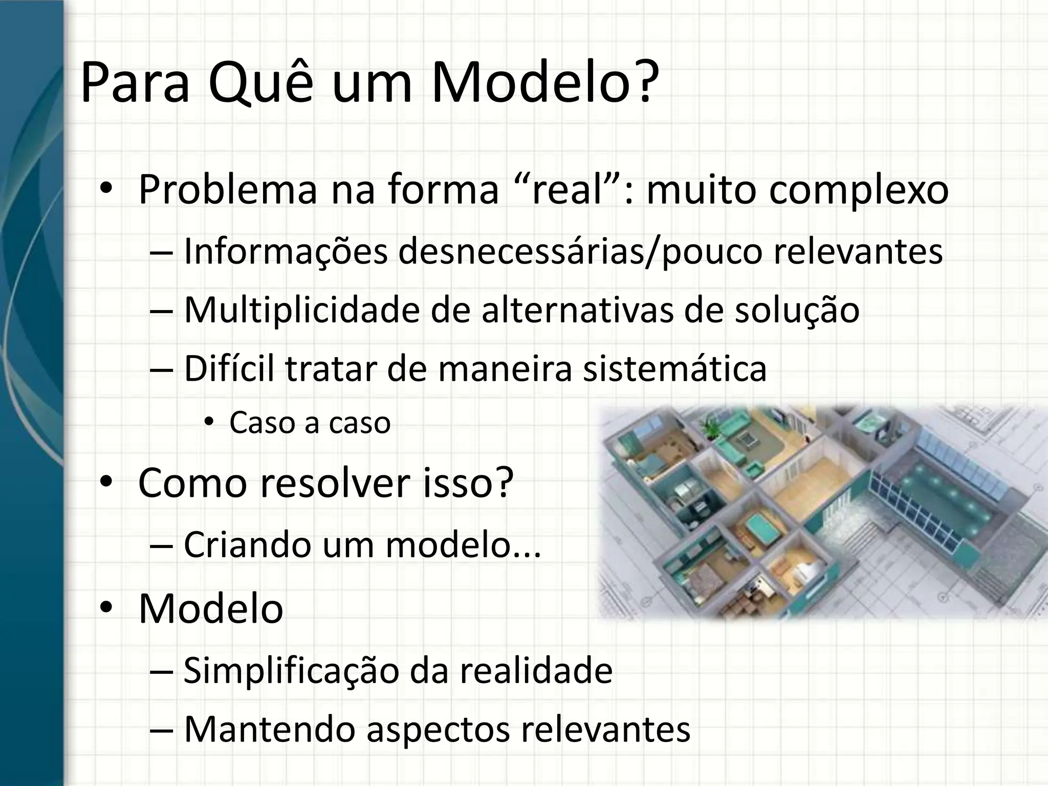 Para Quê um Modelo?
• Problema na forma “real”: muito complexo
– Informações desnecessárias/pouco relevantes
– Multiplicidade de alternativas de solução
– Difícil tratar de maneira sistemática
• Caso a caso
• Como resolver isso?
– Criando um modelo...
• Modelo
– Simplificação da realidade
– Mantendo aspectos relevantes
 