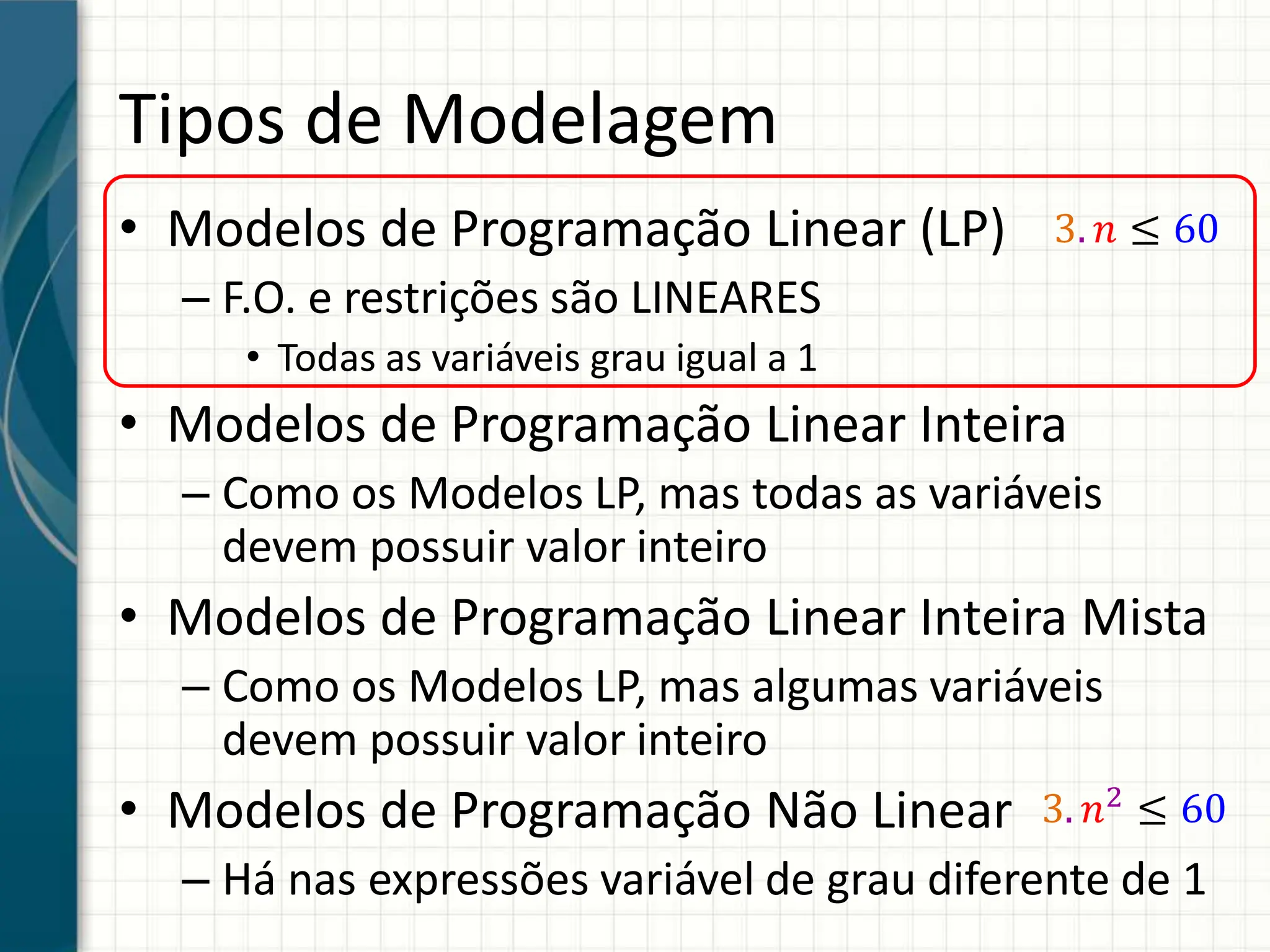 Tipos de Modelagem
• Modelos de Programação Linear (LP)
– F.O. e restrições são LINEARES
• Todas as variáveis grau igual a 1
• Modelos de Programação Linear Inteira
– Como os Modelos LP, mas todas as variáveis
devem possuir valor inteiro
• Modelos de Programação Linear Inteira Mista
– Como os Modelos LP, mas algumas variáveis
devem possuir valor inteiro
• Modelos de Programação Não Linear
– Há nas expressões variável de grau diferente de 1
3. 𝑛 ≤ 60
3. 𝑛2
≤ 60
 