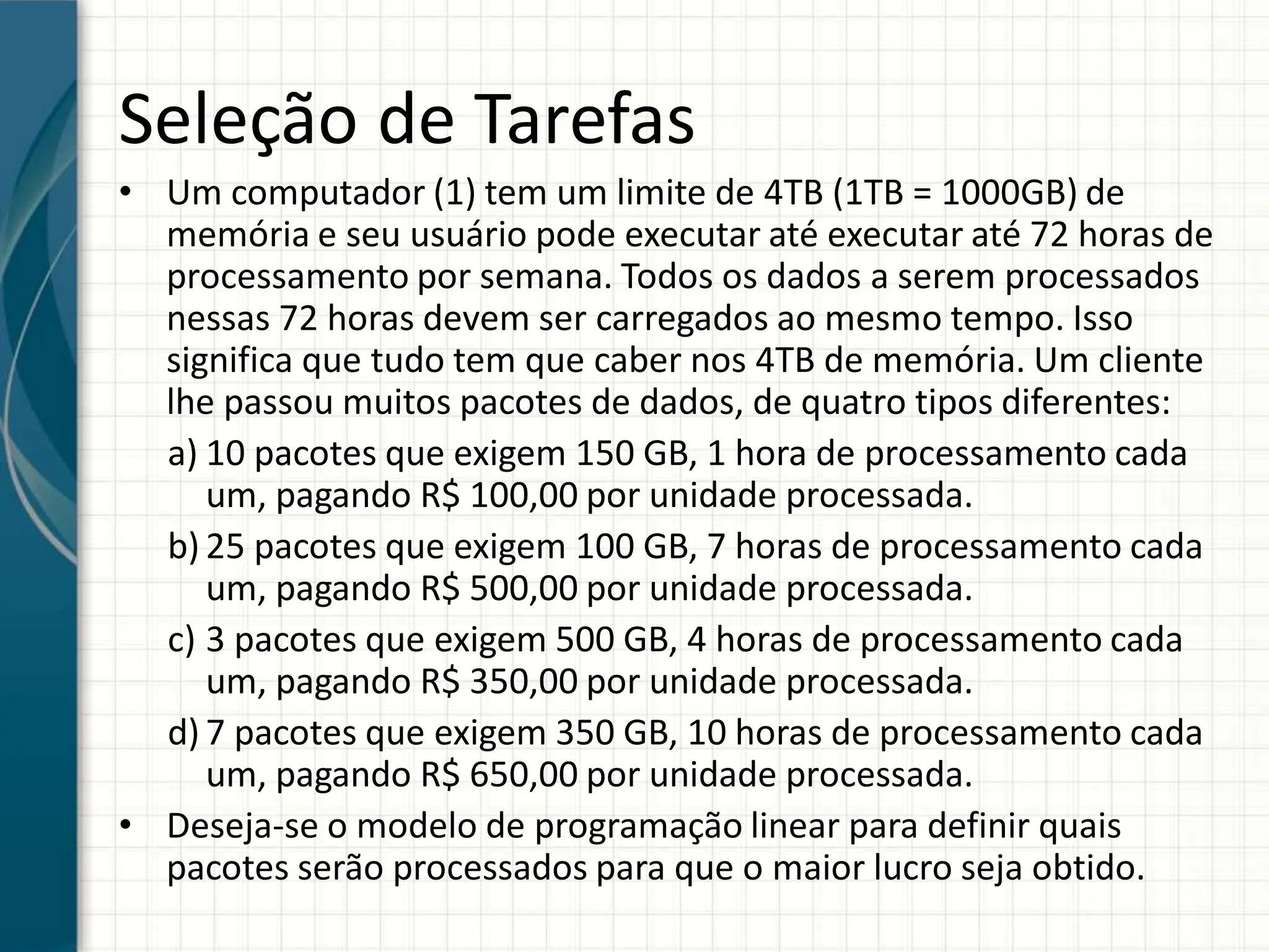 Seleção de Tarefas
• Um computador (1) tem um limite de 4TB (1TB = 1000GB) de
memória e seu usuário pode executar até executar até 72 horas de
processamento por semana. Todos os dados a serem processados
nessas 72 horas devem ser carregados ao mesmo tempo. Isso
significa que tudo tem que caber nos 4TB de memória. Um cliente
lhe passou muitos pacotes de dados, de quatro tipos diferentes:
a) 10 pacotes que exigem 150 GB, 1 hora de processamento cada
um, pagando R$ 100,00 por unidade processada.
b) 25 pacotes que exigem 100 GB, 7 horas de processamento cada
um, pagando R$ 500,00 por unidade processada.
c) 3 pacotes que exigem 500 GB, 4 horas de processamento cada
um, pagando R$ 350,00 por unidade processada.
d) 7 pacotes que exigem 350 GB, 10 horas de processamento cada
um, pagando R$ 650,00 por unidade processada.
• Deseja-se o modelo de programação linear para definir quais
pacotes serão processados para que o maior lucro seja obtido.
 