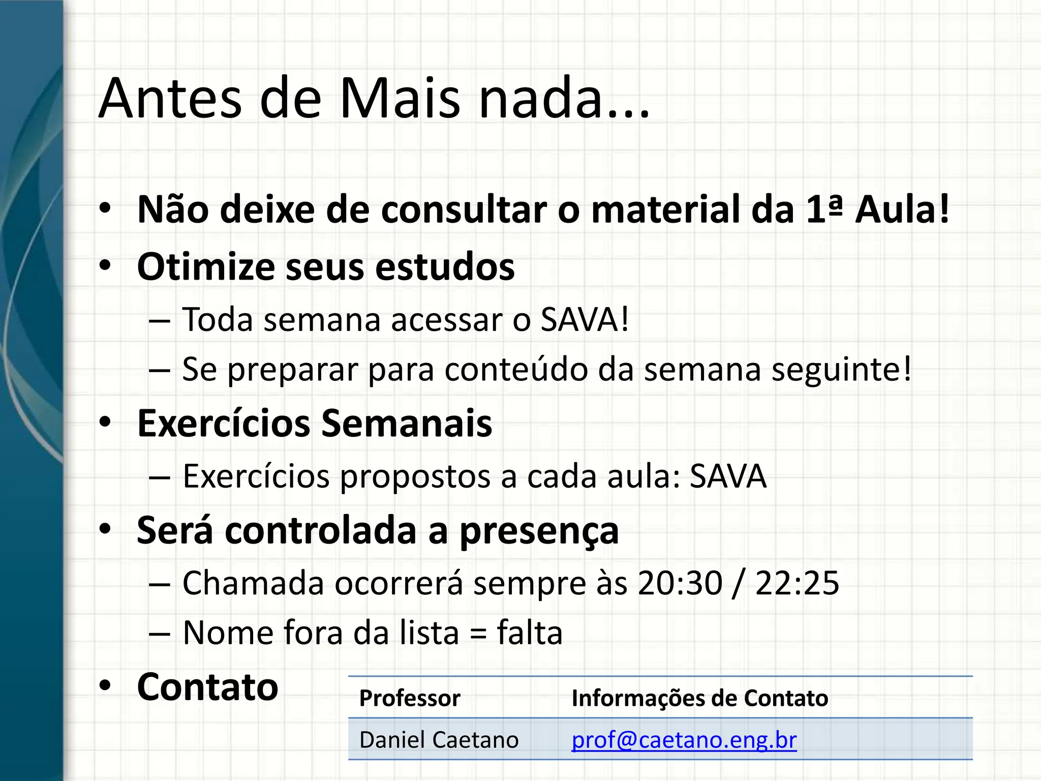Antes de Mais nada...
Professor Informações de Contato
Daniel Caetano prof@caetano.eng.br
• Não deixe de consultar o material da 1ª Aula!
• Otimize seus estudos
– Toda semana acessar o SAVA!
– Se preparar para conteúdo da semana seguinte!
• Exercícios Semanais
– Exercícios propostos a cada aula: SAVA
• Será controlada a presença
– Chamada ocorrerá sempre às 20:30 / 22:25
– Nome fora da lista = falta
• Contato
 