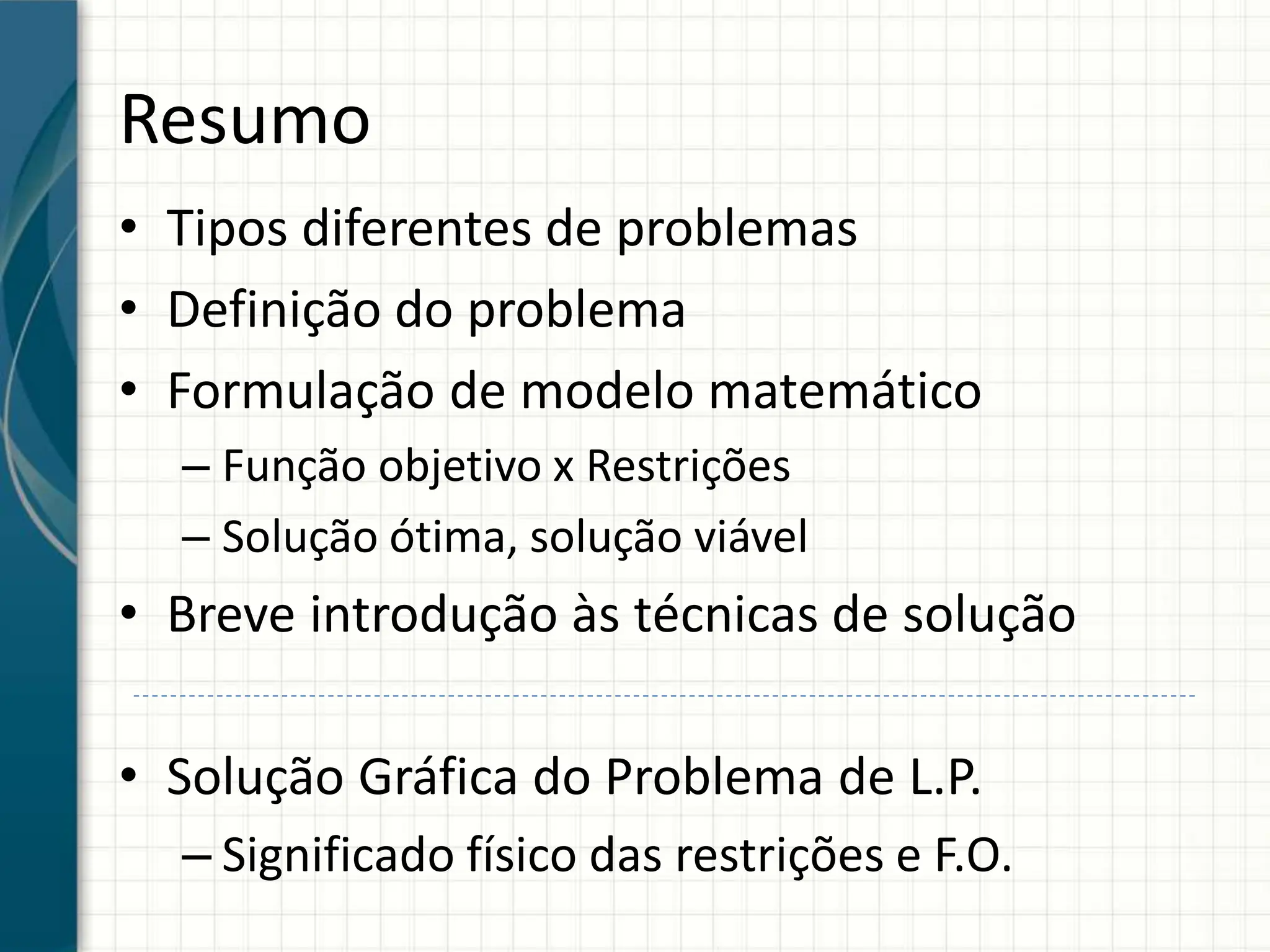 Resumo
• Tipos diferentes de problemas
• Definição do problema
• Formulação de modelo matemático
– Função objetivo x Restrições
– Solução ótima, solução viável
• Breve introdução às técnicas de solução
• Solução Gráfica do Problema de L.P.
– Significado físico das restrições e F.O.
 