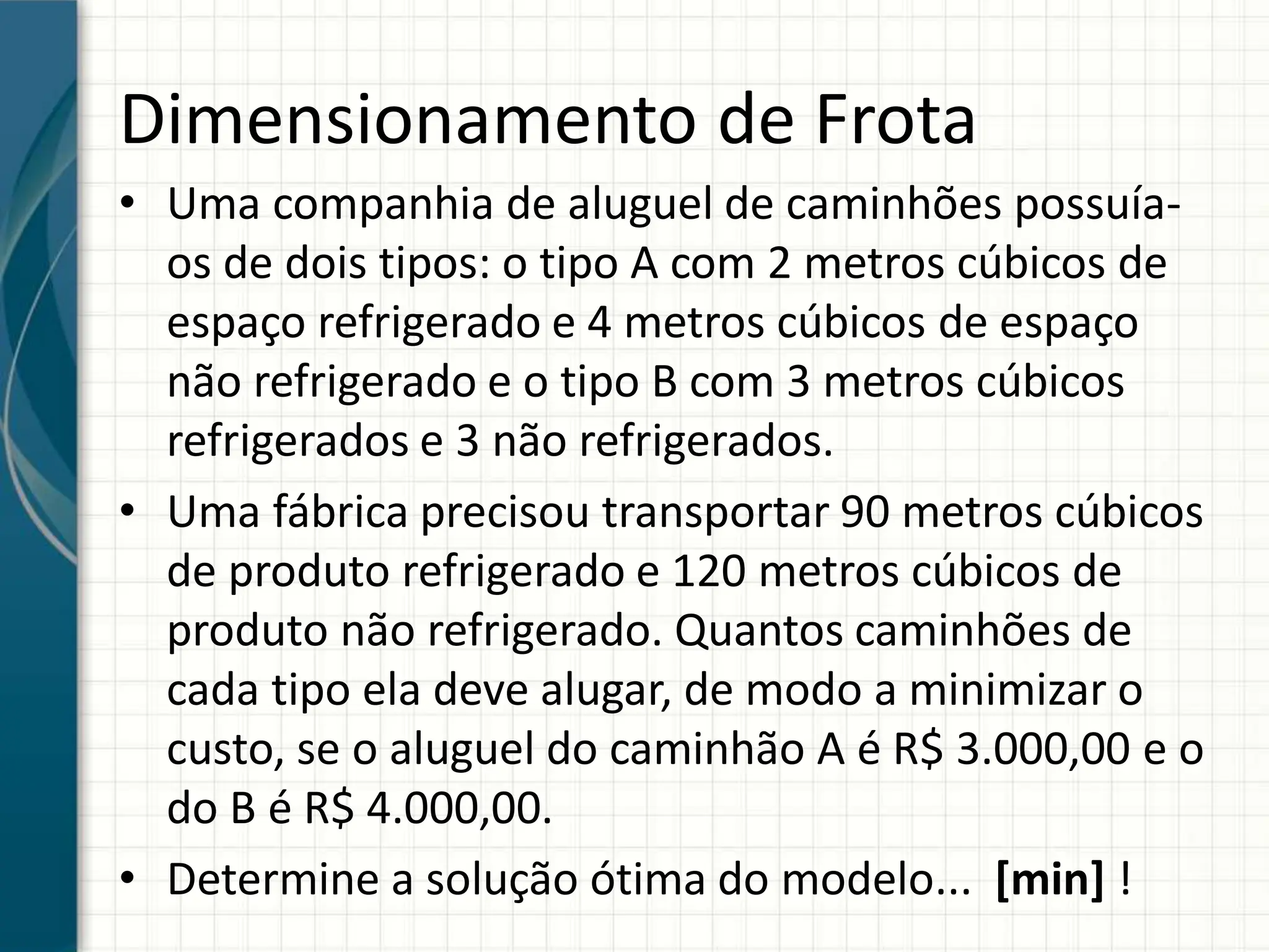 Dimensionamento de Frota
• Uma companhia de aluguel de caminhões possuía-
os de dois tipos: o tipo A com 2 metros cúbicos de
espaço refrigerado e 4 metros cúbicos de espaço
não refrigerado e o tipo B com 3 metros cúbicos
refrigerados e 3 não refrigerados.
• Uma fábrica precisou transportar 90 metros cúbicos
de produto refrigerado e 120 metros cúbicos de
produto não refrigerado. Quantos caminhões de
cada tipo ela deve alugar, de modo a minimizar o
custo, se o aluguel do caminhão A é R$ 3.000,00 e o
do B é R$ 4.000,00.
• Determine a solução ótima do modelo... [min] !
 