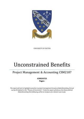 UNIVERSITY OF EXETER
Unconstrained Benefits
Project Management & Accounting CSM2187
630024723
Pages:
This reportwill aim to highlighta practice in projectmanagementknown asDebottlenecking,firstset
out by Eli Goldratt in the “Theory of Constraints”. Firstly the report will discuss the theory behind
Debottlenecking then following will be an analysis of a relevant case study.
 