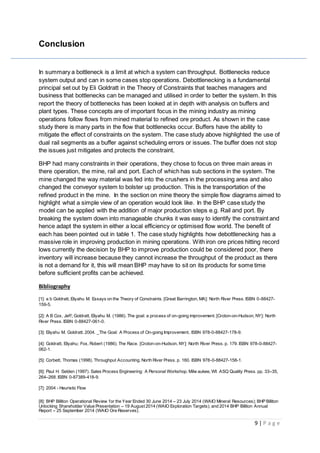 9 | P a g e
Conclusion
In summary a bottleneck is a limit at which a system can throughput. Bottlenecks reduce
system output and can in some cases stop operations. Debottlenecking is a fundamental
principal set out by Eli Goldratt in the Theory of Constraints that teaches managers and
business that bottlenecks can be managed and utilised in order to better the system. In this
report the theory of bottlenecks has been looked at in depth with analysis on buffers and
plant types. These concepts are of important focus in the mining industry as mining
operations follow flows from mined material to refined ore product. As shown in the case
study there is many parts in the flow that bottlenecks occur. Buffers have the ability to
mitigate the effect of constraints on the system. The case study above highlighted the use of
dual rail segments as a buffer against scheduling errors or issues. The buffer does not stop
the issues just mitigates and protects the constraint.
BHP had many constraints in their operations, they chose to focus on three main areas in
there operation, the mine, rail and port. Each of which has sub sections in the system. The
mine changed the way material was fed into the crushers in the processing area and also
changed the conveyor system to bolster up production. This is the transportation of the
refined product in the mine. In the section on mine theory the simple flow diagrams aimed to
highlight what a simple view of an operation would look like. In the BHP case study the
model can be applied with the addition of major production steps e.g. Rail and port. By
breaking the system down into manageable chunks it was easy to identify the constraint and
hence adapt the system in either a local efficiency or optimised flow world. The benefit of
each has been pointed out in table 1. The case study highlights how debottlenecking has a
massive role in improving production in mining operations. With iron ore prices hitting record
lows currently the decision by BHP to improve production could be considered poor, there
inventory will increase because they cannot increase the throughput of the product as there
is not a demand for it, this will mean BHP may have to sit on its products for some time
before sufficient profits can be achieved.
Bibliography
[1]: a b Goldratt, Eliyahu M. Essays on the Theory of Constraints. [Great Barrington, MA]: North River Press. ISBN 0-88427-
159-5.
[2]: A B Cox, Jeff; Goldratt, Eliyahu M. (1986). The goal: a process of on-going improvement. [Croton-on-Hudson, NY]: North
River Press. ISBN 0-88427-061-0.
[3]: Eliyahu M. Goldratt. 2004. _The Goal: A Process of On-going Improvement, ISBN 978-0-88427-178-9.
[4]: Goldratt, Eliyahu; Fox, Robert (1986). The Race. [Croton-on-Hudson, NY]: North River Press. p. 179. ISBN 978-0-88427-
062-1.
[5]: Corbett, Thomas (1998). Throughput Accounting. North River Press. p. 160. ISBN 978-0-88427-158-1.
[6]: Paul H. Selden (1997). Sales Process Engineering: A Personal Workshop. Milw aukee, WI: ASQ Quality Press. pp. 33–35,
264–268. ISBN 0-87389-418-9.
[7]: 2004 - Heuristic Flow
[8]: BHP Billiton Operational Review for the Year Ended 30 June 2014 – 23 July 2014 (WAIO Mineral Resources); BHP Billiton
Unlocking Shareholder Value Presentation – 19 August 2014 (WAIO Exploration Targets); and 2014 BHP Billiton Annual
Report – 25 September 2014 (WAIO Ore Reserves).
 