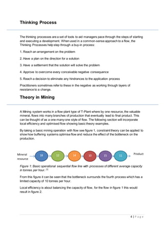 4 | P a g e
Thinking Process
The thinking processes are a set of tools to aid managers pace through the steps of starting
and executing a development. When used in a common-sense approach to a flow, the
Thinking Processes help step through a buy-in process:
1. Reach an arrangement on the problem
2. Have a plan on the direction for a solution
3. Have a settlement that the solution will solve the problem
4. Approve to overcome every conceivable negative consequence
5. Reach a decision to eliminate any hindrances to the application process
Practitioners sometimes refer to these in the negative as working through layers of
resistance to a change.
Theory in Mining
A Mining system works in a flow plant type of T-Plant where by one resource, the valuable
mineral, flows into many branches of production that eventually lead to final product. This
can be thought of as a one-many-one style of flow. The following section will incorporate
local efficiency and optimised flow showing basic theory examples.
By taking a basic mining operation with flow see figure 1, constraint theory can be applied to
show how buffering systems optimise flow and reduce the effect of the bottleneck on the
production.
Figure 1: Basic operational sequential flow line with processes of different average capacity
in tonnes per hour. [7]
From this figure it can be seen that the bottleneck surrounds the fourth process which has a
limited capacity of 10 tonnes per hour.
Local efficiency is about balancing the capacity of flow, for the flow in figure 1 this would
result in figure 2.
Mineral
resource
Product18 12 14 10 15 11
 