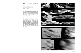 01| IMAGINARY MUTATIONS
LOCATION	 | MUSSANDUM, OMAN
CATALYST	 | SLICING - CONTOURS
INSTRUCTOR | GEORGE KATODRYTIS
YEAR	 |2016
The project began by selecting a catalyst and
exploring the limits with different materiality.
The physical models transformed and were
then digitally explored to reach the final out-
come of the project.
The final outcome aims to be an alien object
that has landed on the mountain cliff in an
abandoned environment. This submarine like
object allows the visitors to interact with the
water and the mountains. The project plugs
into the mountain and cantilevers off the cliff.
The slits on the shell allow light to enter into
the space and allows water from underneath
the project.
4
CATALYST AND PROCESS WORK
PHYSICAL MODEL
 