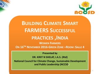 1
BUILDING CLIMATE SMART
FARMERS SUCCESSFUL
PRACTICES ,INDIA
WOMEN FARMERS
ON 16TH NOVEMBER 2016-GREEN ZONE –ROOM :SALLE 4
WOMEN FARMER
Presented by
DR. KIRIT N SHELAT, I.A.S. (Rtd)
National Council for Climate Change, Sustainable Development
and Public Leadership (NCCSD)
 