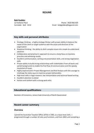 RESUME
Bob Geddes
12 Parklane Place Phone: 0420 966 430
Carindale QLD 4152 Email: bobgeddes@bigpond.com
Key skills and personal attributes
• Strategic thinking: a highly strategic thinker with proven ability to balance the
needs of the client or target audience with the vision and direction of the
organisation
• Analytical thinking: the ability to distil complex issues into simple-to-understand
solutions
• Collaborative and practical in approach to ensure a sharp focus on business
priorities and achieving results
• Excellent communication, writing and presentation skills, and strong negotiation
skills
• Proven ability to build strong relationships with stakeholders from all levels and
varied backgrounds to enable the free flow of communication and the speedy
resolution of issues
• Highly experienced in Project Management and Risk Analysis with the courage to
challenge the status quo to maximise project deliverables
• High-level skills in legal research, law interpretation and technical-based writing
• Excellent attention to detail
• Honest and resilient with a strong work ethic
Educational qualifications
Bachelor of Economics, James Cook University of North Queensland
Recent career summary
Overview
I joined the Australian Taxation Office (ATO) in 1983, as a base-level clerk. I
progressed through a number of roles and functions, and from 2002 until accepting a
Page 1
 