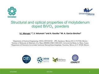 Structural and optical properties of molybdenum
doped BiVO4 powders
5/22/2018 CCE 2014 1
V.I. Merupo 1.2, S. Velumani 1 and A. Kassiba 2 M. A. García-Sánchez3
1Department of Electrical Engineering- SEES, CINVESTAV – IPN, Zacatenco, Mexico D.F, C.P. 07360, Mexico.
2Institute of Molecules & Materials of Le Mans (IMMM) UMR CNRS 6283, Université du Maine, Le Mans, France.
3Department of Chemistry,Universidad Autónoma Metropolitana-Iztapalapa, Vicentina, México ,D. F. 09340, Mexico.
 