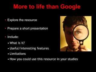 More to life than Google
• Explore the resource
• Prepare a short presentation
• Include:
• What is it?
• Useful/interesting features
• Limitations
• How you could use this resource in your studies
 