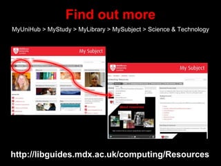 Find out more
MyUniHub > MyStudy > MyLibrary > MySubject > Science & Technology
http://libguides.mdx.ac.uk/computing/Resources
 