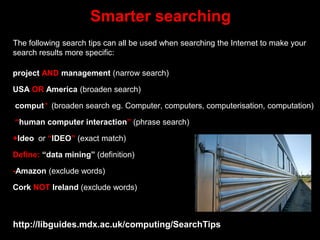 project AND management (narrow search)
USA OR America (broaden search)
comput* (broaden search eg. Computer, computers, computerisation, computation)
“human computer interaction” (phrase search)
+Ideo or “IDEO” (exact match)
Define: “data mining” (definition)
-Amazon (exclude words)
Cork NOT Ireland (exclude words)
Smarter searching
The following search tips can all be used when searching the Internet to make your
search results more specific:
http://libguides.mdx.ac.uk/computing/SearchTips
 