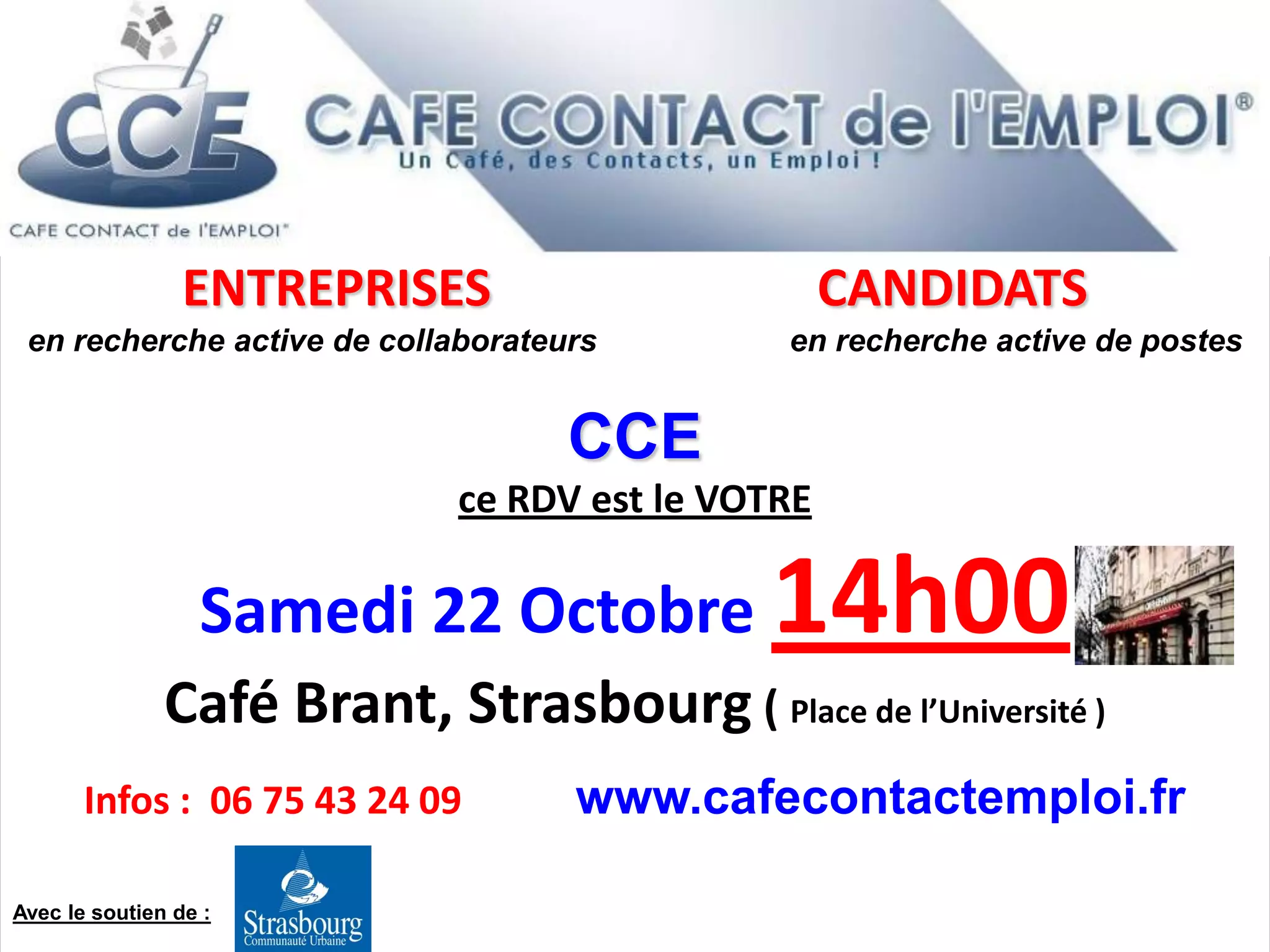ENTREPRISES CANDIDATS
en recherche active de collaborateurs en recherche active de postes
CCE
ce RDV est le VOTRE
Samedi 22 Octobre 14h00
Café Brant, Strasbourg ( Place de l’Université )
Infos : 06 75 43 24 09 www.cafecontactemploi.fr
Avec le soutien de :