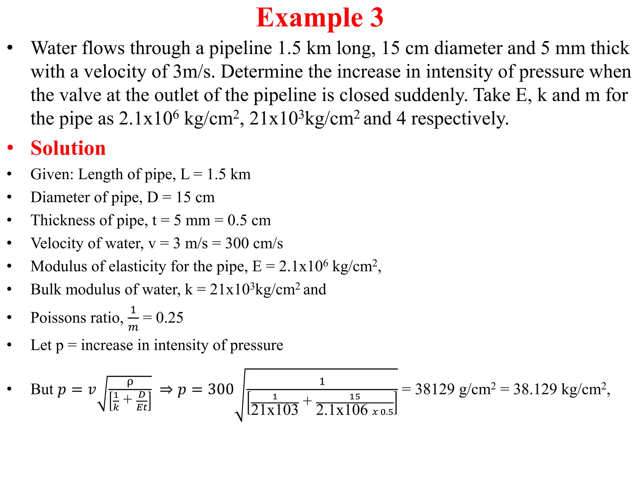Example 3
• Water flows through a pipeline 1.5 km long, 15 cm diameter and 5 mm thick
with a velocity of 3m/s. Determine the increase in intensity of pressure when
the valve at the outlet of the pipeline is closed suddenly. Take E, k and m for
the pipe as 2.1x106 kg/cm2, 21x103kg/cm2 and 4 respectively.
• Solution
• Given: Length of pipe, L = 1.5 km
• Diameter of pipe, D = 15 cm
• Thickness of pipe, t = 5 mm = 0.5 cm
• Velocity of water, v = 3 m/s = 300 cm/s
• Modulus of elasticity for the pipe, E = 2.1x106 kg/cm2,
• Bulk modulus of water, k = 21x103kg/cm2 and
• Poissons ratio,
1
𝑚
= 0.25
• Let p = increase in intensity of pressure
• But 𝑝 = 𝑣
ρ
1
𝑘
+ 𝐷
𝐸𝑡
⇒ 𝑝 = 300
1
1
21x103
+ 15
2.1x106 𝑥 0.5
= 38129 g/cm2 = 38.129 kg/cm2,
 