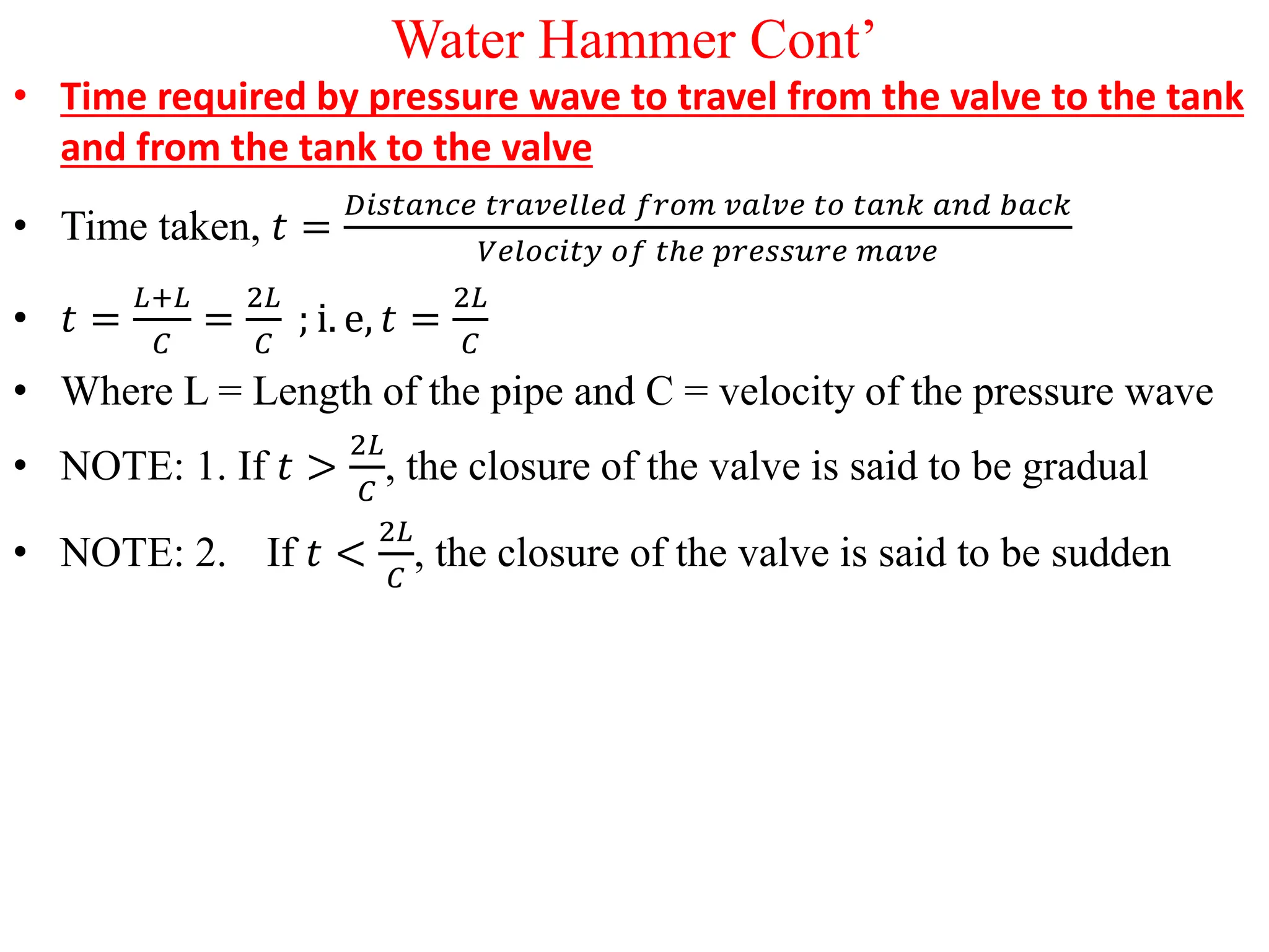 Water Hammer Cont’
• Time required by pressure wave to travel from the valve to the tank
and from the tank to the valve
• Time taken, 𝑡 =
𝐷𝑖𝑠𝑡𝑎𝑛𝑐𝑒 𝑡𝑟𝑎𝑣𝑒𝑙𝑙𝑒𝑑 𝑓𝑟𝑜𝑚 𝑣𝑎𝑙𝑣𝑒 𝑡𝑜 𝑡𝑎𝑛𝑘 𝑎𝑛𝑑 𝑏𝑎𝑐𝑘
𝑉𝑒𝑙𝑜𝑐𝑖𝑡𝑦 𝑜𝑓 𝑡ℎ𝑒 𝑝𝑟𝑒𝑠𝑠𝑢𝑟𝑒 𝑚𝑎𝑣𝑒
• 𝑡 =
𝐿+𝐿
𝐶
=
2𝐿
𝐶
; i. e, 𝑡 =
2𝐿
𝐶
• Where L = Length of the pipe and C = velocity of the pressure wave
• NOTE: 1. If 𝑡 >
2𝐿
𝐶
, the closure of the valve is said to be gradual
• NOTE: 2. If 𝑡 <
2𝐿
𝐶
, the closure of the valve is said to be sudden
 