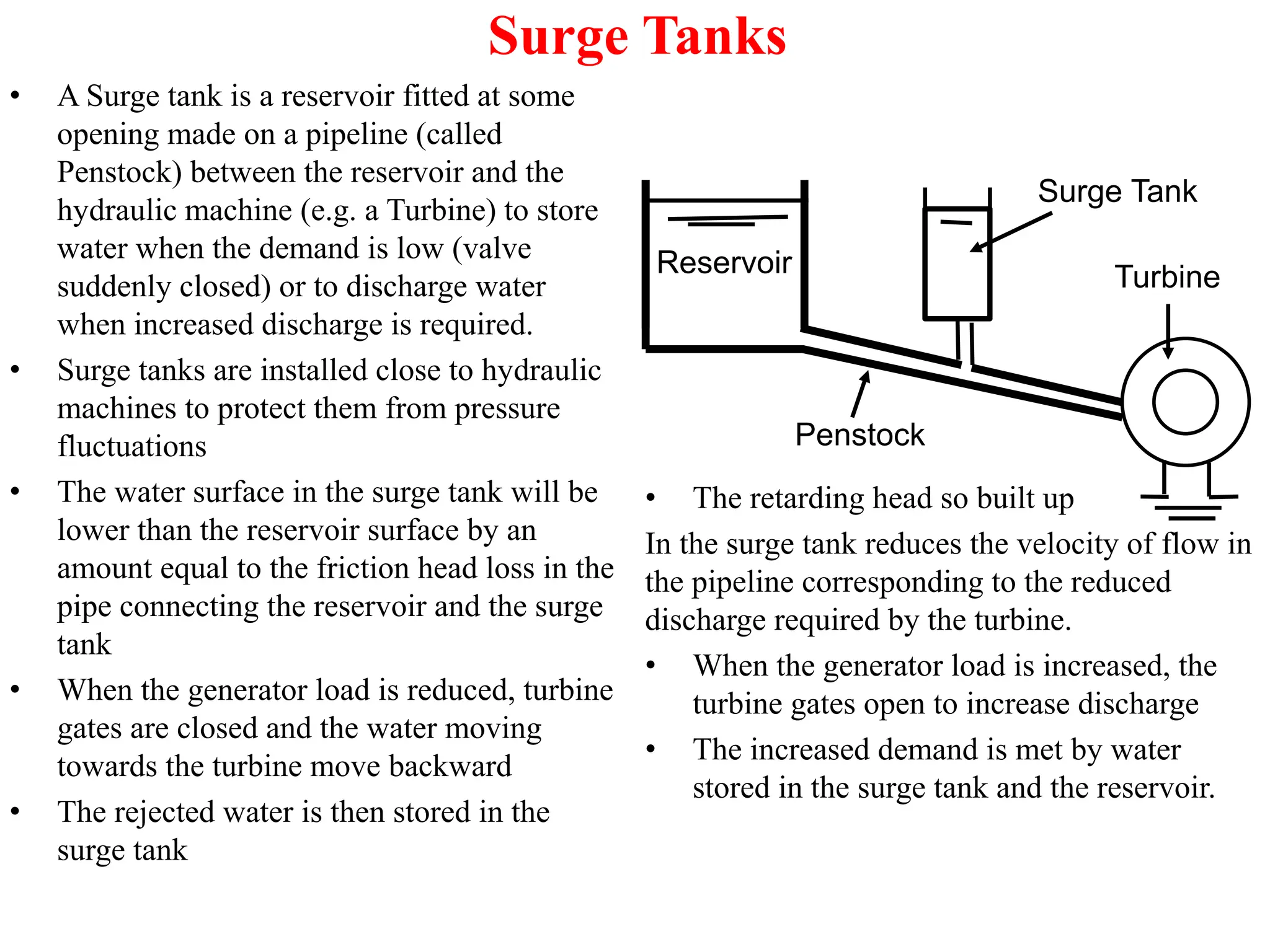 Surge Tanks
• A Surge tank is a reservoir fitted at some
opening made on a pipeline (called
Penstock) between the reservoir and the
hydraulic machine (e.g. a Turbine) to store
water when the demand is low (valve
suddenly closed) or to discharge water
when increased discharge is required.
• Surge tanks are installed close to hydraulic
machines to protect them from pressure
fluctuations
• The water surface in the surge tank will be
lower than the reservoir surface by an
amount equal to the friction head loss in the
pipe connecting the reservoir and the surge
tank
• When the generator load is reduced, turbine
gates are closed and the water moving
towards the turbine move backward
• The rejected water is then stored in the
surge tank
Reservoir Turbine
Surge Tank
Penstock
• The retarding head so built up
In the surge tank reduces the velocity of flow in
the pipeline corresponding to the reduced
discharge required by the turbine.
• When the generator load is increased, the
turbine gates open to increase discharge
• The increased demand is met by water
stored in the surge tank and the reservoir.
 