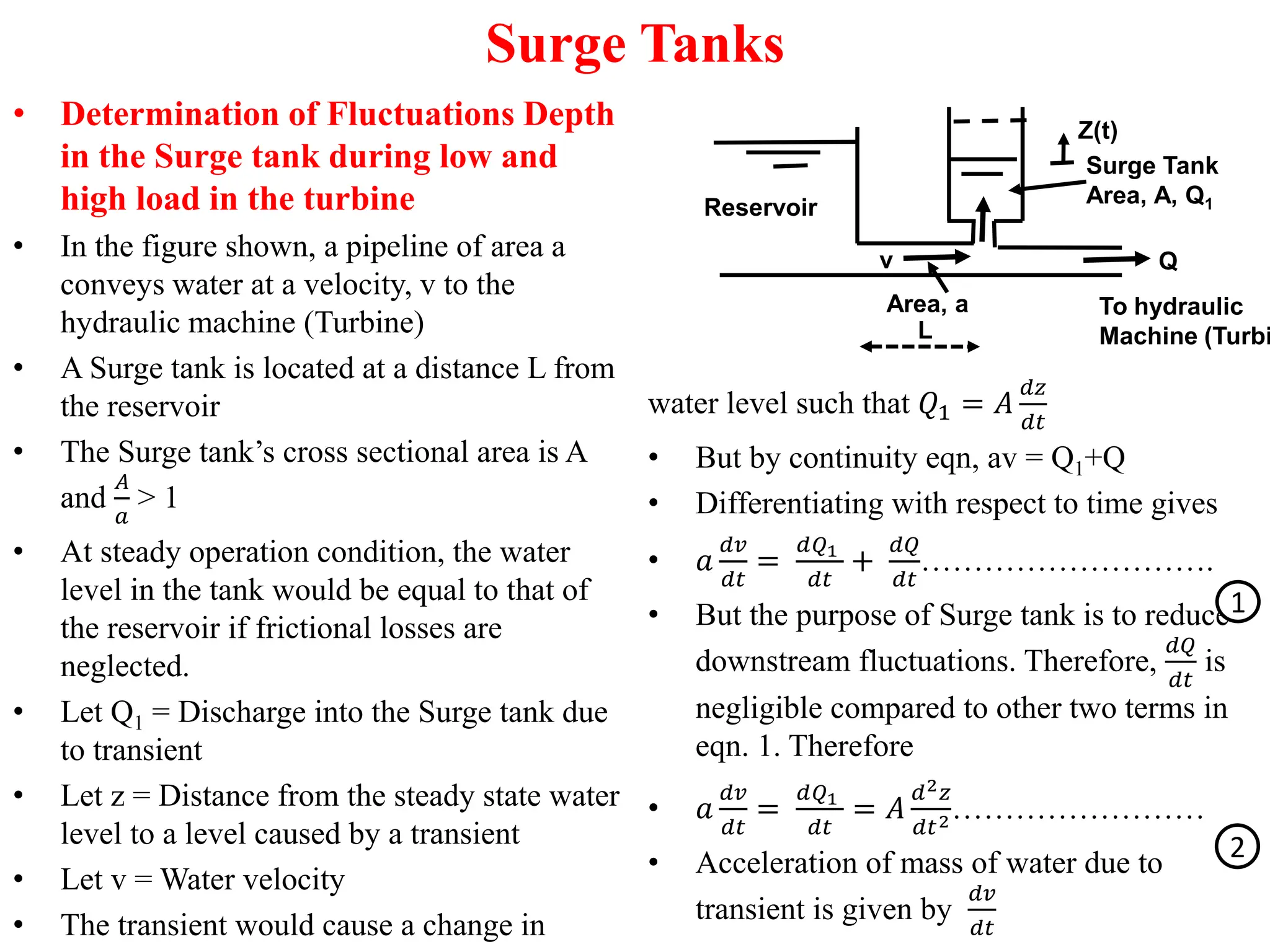 Surge Tanks
• Determination of Fluctuations Depth
in the Surge tank during low and
high load in the turbine
• In the figure shown, a pipeline of area a
conveys water at a velocity, v to the
hydraulic machine (Turbine)
• A Surge tank is located at a distance L from
the reservoir
• The Surge tank’s cross sectional area is A
and
𝐴
𝑎
> 1
• At steady operation condition, the water
level in the tank would be equal to that of
the reservoir if frictional losses are
neglected.
• Let Q1 = Discharge into the Surge tank due
to transient
• Let z = Distance from the steady state water
level to a level caused by a transient
• Let v = Water velocity
• The transient would cause a change in
water level such that 𝑄1 = 𝐴
𝑑𝑧
𝑑𝑡
• But by continuity eqn, av = Q1+Q
• Differentiating with respect to time gives
• 𝑎
𝑑𝑣
𝑑𝑡
=
𝑑𝑄1
𝑑𝑡
+
𝑑𝑄
𝑑𝑡
……………………….
• But the purpose of Surge tank is to reduce
downstream fluctuations. Therefore,
𝑑𝑄
𝑑𝑡
is
negligible compared to other two terms in
eqn. 1. Therefore
• 𝑎
𝑑𝑣
𝑑𝑡
=
𝑑𝑄1
𝑑𝑡
= 𝐴
𝑑2𝑧
𝑑𝑡2……………………
• Acceleration of mass of water due to
transient is given by
𝑑𝑣
𝑑𝑡
Surge Tank
Area, A, Q1
To hydraulic
Machine (Turbi
Q
v
Area, a
Reservoir
Z(t)
L
1
2
 