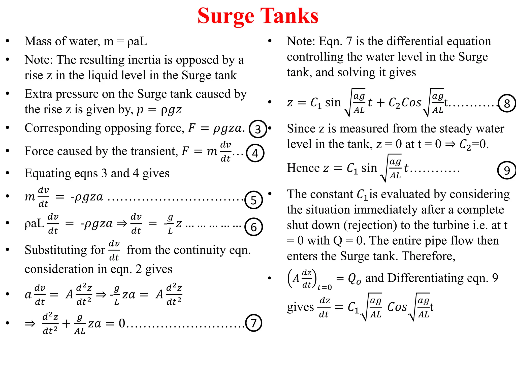 Surge Tanks
• Mass of water, m = ρaL
• Note: The resulting inertia is opposed by a
rise z in the liquid level in the Surge tank
• Extra pressure on the Surge tank caused by
the rise z is given by, 𝑝 = ρ𝑔𝑧
• Corresponding opposing force, 𝐹 = 𝜌𝑔𝑧𝑎.
• Force caused by the transient, 𝐹 = 𝑚
𝑑𝑣
𝑑𝑡
…
• Equating eqns 3 and 4 gives
• 𝑚
𝑑𝑣
𝑑𝑡
= -𝜌𝑔𝑧𝑎 ……………………………
• ρaL
𝑑𝑣
𝑑𝑡
= -𝜌𝑔𝑧𝑎 ⇒
𝑑𝑣
𝑑𝑡
= -
𝑔
𝐿
𝑧 … … … … …
• Substituting for
𝑑𝑣
𝑑𝑡
from the continuity eqn.
consideration in eqn. 2 gives
• 𝑎
𝑑𝑣
𝑑𝑡
= 𝐴
𝑑2𝑧
𝑑𝑡2 ⇒ -
𝑔
𝐿
𝑧𝑎 = 𝐴
𝑑2𝑧
𝑑𝑡2
• ⇒
𝑑2𝑧
𝑑𝑡2 +
𝑔
𝐴𝐿
𝑧𝑎 = 0………………………..
• Note: Eqn. 7 is the differential equation
controlling the water level in the Surge
tank, and solving it gives
• 𝑧 = 𝐶1 sin
𝑎𝑔
𝐴𝐿
𝑡 + 𝐶2𝐶𝑜𝑠
𝑎𝑔
𝐴𝐿
t…………
• Since z is measured from the steady water
level in the tank, z = 0 at t = 0 ⇒ 𝐶2=0.
Hence 𝑧 = 𝐶1 sin
𝑎𝑔
𝐴𝐿
𝑡…………
• The constant 𝐶1is evaluated by considering
the situation immediately after a complete
shut down (rejection) to the turbine i.e. at t
= 0 with Q = 0. The entire pipe flow then
enters the Surge tank. Therefore,
• 𝐴
𝑑𝑧
𝑑𝑡 𝑡=0
= 𝑄𝑜 and Differentiating eqn. 9
gives
𝑑𝑧
𝑑𝑡
= 𝐶1
𝑎𝑔
𝐴𝐿
𝐶𝑜𝑠
𝑎𝑔
𝐴𝐿
t
3
4
5
6
7
8
9
 