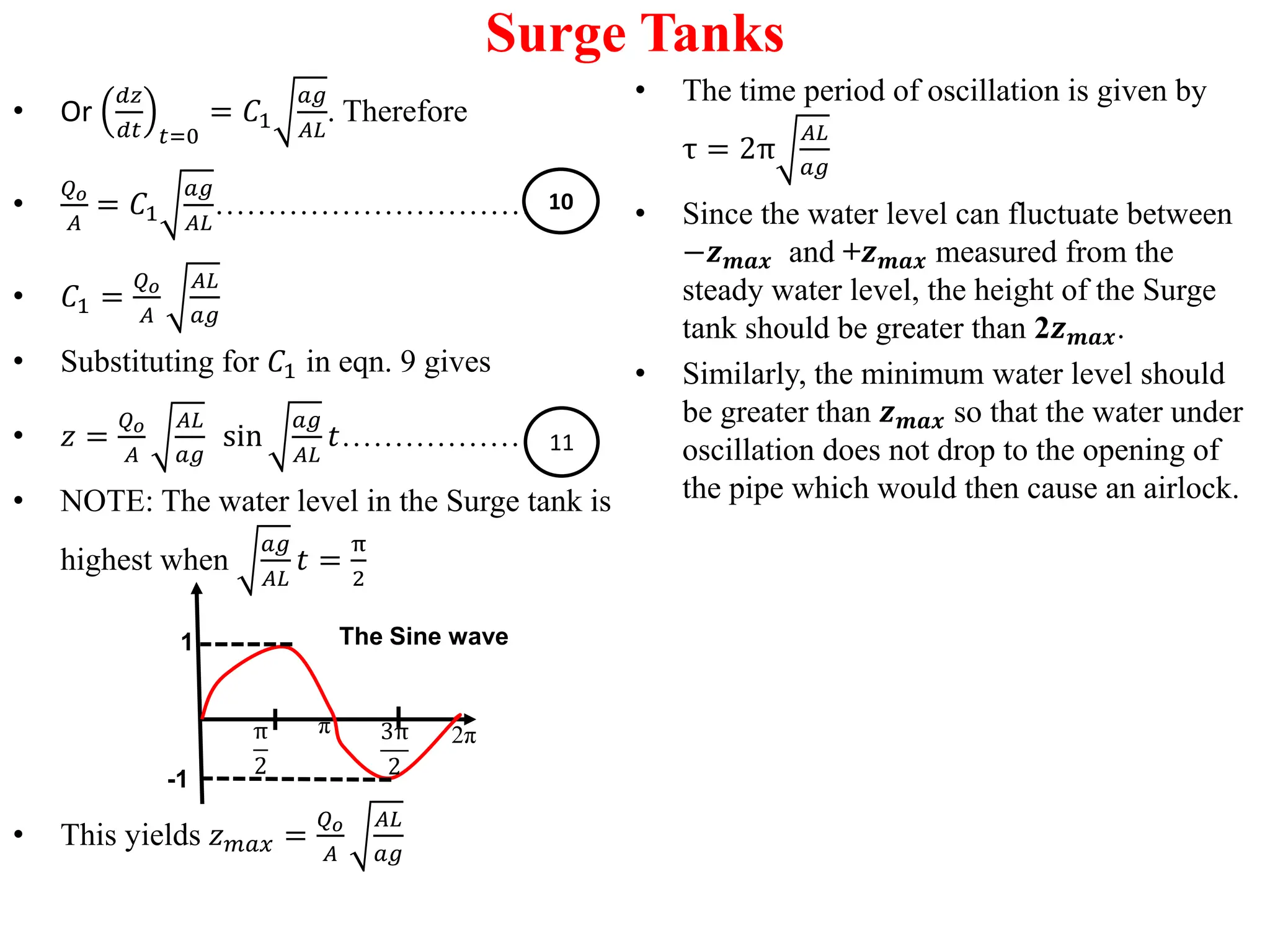 Surge Tanks
• Or
𝑑𝑧
𝑑𝑡 𝑡=0
= 𝐶1
𝑎𝑔
𝐴𝐿
. Therefore
•
𝑄𝑜
𝐴
= 𝐶1
𝑎𝑔
𝐴𝐿
…………………………....
• 𝐶1 =
𝑄𝑜
𝐴
𝐴𝐿
𝑎𝑔
• Substituting for 𝐶1 in eqn. 9 gives
• 𝑧 =
𝑄𝑜
𝐴
𝐴𝐿
𝑎𝑔
sin
𝑎𝑔
𝐴𝐿
𝑡…………………
• NOTE: The water level in the Surge tank is
highest when
𝑎𝑔
𝐴𝐿
𝑡 =
π
2
• This yields 𝑧𝑚𝑎𝑥 =
𝑄𝑜
𝐴
𝐴𝐿
𝑎𝑔
• The time period of oscillation is given by
τ = 2π
𝐴𝐿
𝑎𝑔
• Since the water level can fluctuate between
−𝒛𝒎𝒂𝒙 and +𝒛𝒎𝒂𝒙 measured from the
steady water level, the height of the Surge
tank should be greater than 2𝒛𝒎𝒂𝒙.
• Similarly, the minimum water level should
be greater than 𝒛𝒎𝒂𝒙 so that the water under
oscillation does not drop to the opening of
the pipe which would then cause an airlock.
10
11
π
2
1
-1
The Sine wave
π 3π
2
2π
 