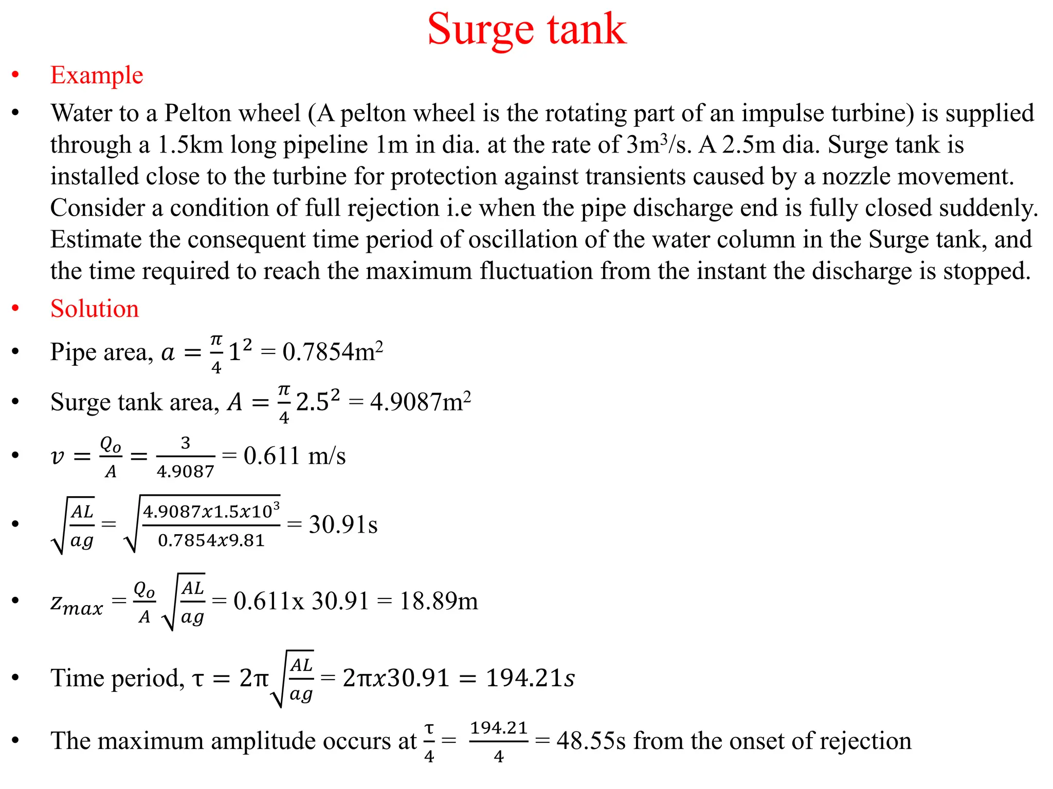 Surge tank
• Example
• Water to a Pelton wheel (A pelton wheel is the rotating part of an impulse turbine) is supplied
through a 1.5km long pipeline 1m in dia. at the rate of 3m3/s. A 2.5m dia. Surge tank is
installed close to the turbine for protection against transients caused by a nozzle movement.
Consider a condition of full rejection i.e when the pipe discharge end is fully closed suddenly.
Estimate the consequent time period of oscillation of the water column in the Surge tank, and
the time required to reach the maximum fluctuation from the instant the discharge is stopped.
• Solution
• Pipe area, 𝑎 =
𝜋
4
12
= 0.7854m2
• Surge tank area, 𝐴 =
𝜋
4
2.52
= 4.9087m2
• 𝑣 =
𝑄𝑜
𝐴
=
3
4.9087
= 0.611 m/s
•
𝐴𝐿
𝑎𝑔
=
4.9087𝑥1.5𝑥103
0.7854𝑥9.81
= 30.91s
• 𝑧𝑚𝑎𝑥 =
𝑄𝑜
𝐴
𝐴𝐿
𝑎𝑔
= 0.611x 30.91 = 18.89m
• Time period, τ = 2π
𝐴𝐿
𝑎𝑔
= 2π𝑥30.91 = 194.21𝑠
• The maximum amplitude occurs at
τ
4
=
194.21
4
= 48.55s from the onset of rejection
 