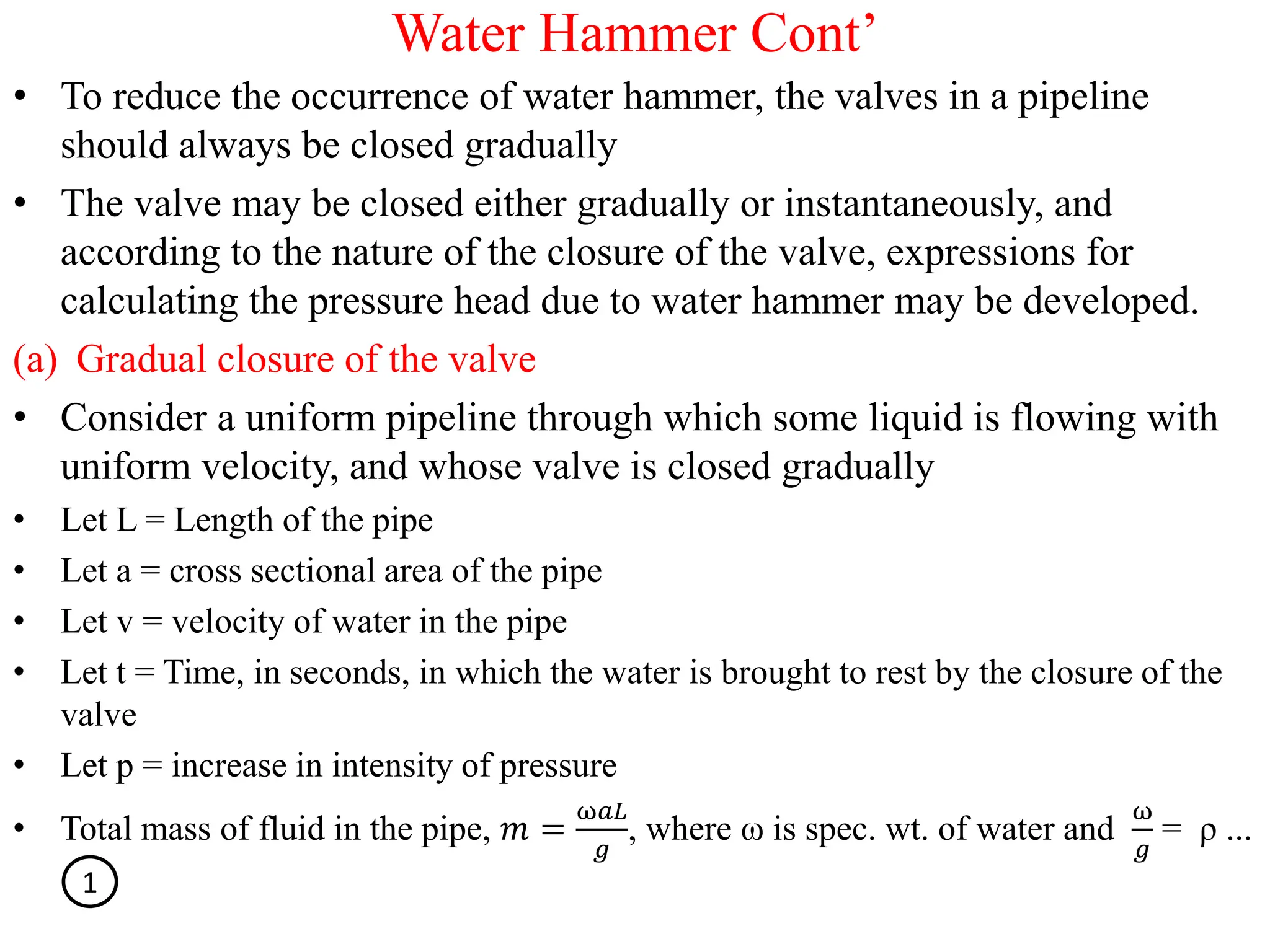 Water Hammer Cont’
• To reduce the occurrence of water hammer, the valves in a pipeline
should always be closed gradually
• The valve may be closed either gradually or instantaneously, and
according to the nature of the closure of the valve, expressions for
calculating the pressure head due to water hammer may be developed.
(a) Gradual closure of the valve
• Consider a uniform pipeline through which some liquid is flowing with
uniform velocity, and whose valve is closed gradually
• Let L = Length of the pipe
• Let a = cross sectional area of the pipe
• Let v = velocity of water in the pipe
• Let t = Time, in seconds, in which the water is brought to rest by the closure of the
valve
• Let p = increase in intensity of pressure
• Total mass of fluid in the pipe, 𝑚 =
ω𝑎𝐿
𝑔
, where ω is spec. wt. of water and
ω
𝑔
= ρ ...
1
 