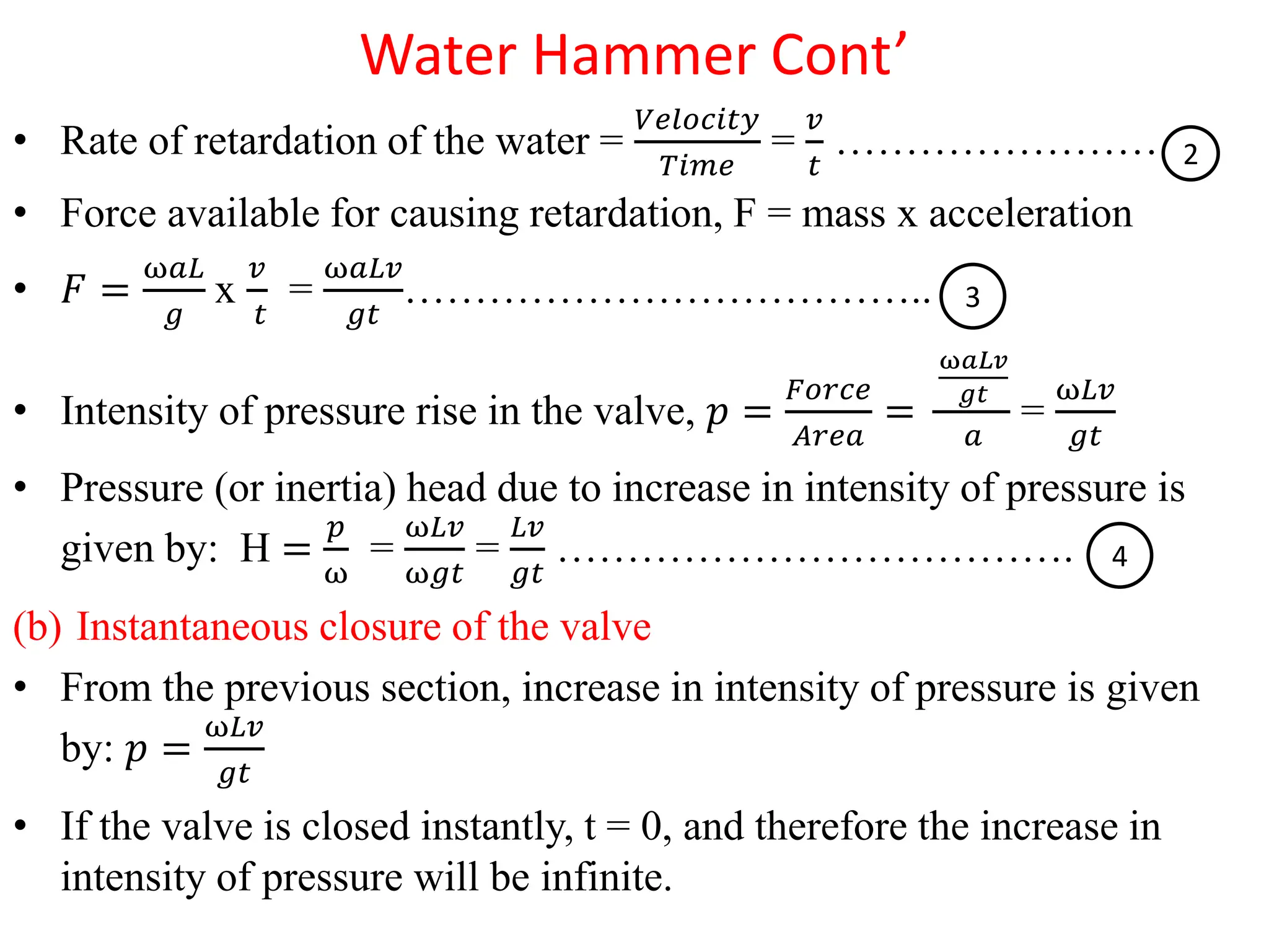 Water Hammer Cont’
• Rate of retardation of the water =
𝑉𝑒𝑙𝑜𝑐𝑖𝑡𝑦
𝑇𝑖𝑚𝑒
=
𝑣
𝑡
……………………
• Force available for causing retardation, F = mass x acceleration
• 𝐹 =
ω𝑎𝐿
𝑔
x
𝑣
𝑡
=
ω𝑎𝐿𝑣
𝑔𝑡
………………………………..
• Intensity of pressure rise in the valve, 𝑝 =
𝐹𝑜𝑟𝑐𝑒
𝐴𝑟𝑒𝑎
=
ω𝑎𝐿𝑣
𝑔𝑡
𝑎
=
ω𝐿𝑣
𝑔𝑡
• Pressure (or inertia) head due to increase in intensity of pressure is
given by: H =
𝑝
ω
=
ω𝐿𝑣
ω𝑔𝑡
=
𝐿𝑣
𝑔𝑡
……………………………….
(b) Instantaneous closure of the valve
• From the previous section, increase in intensity of pressure is given
by: 𝑝 =
ω𝐿𝑣
𝑔𝑡
• If the valve is closed instantly, t = 0, and therefore the increase in
intensity of pressure will be infinite.
2
3
4
 