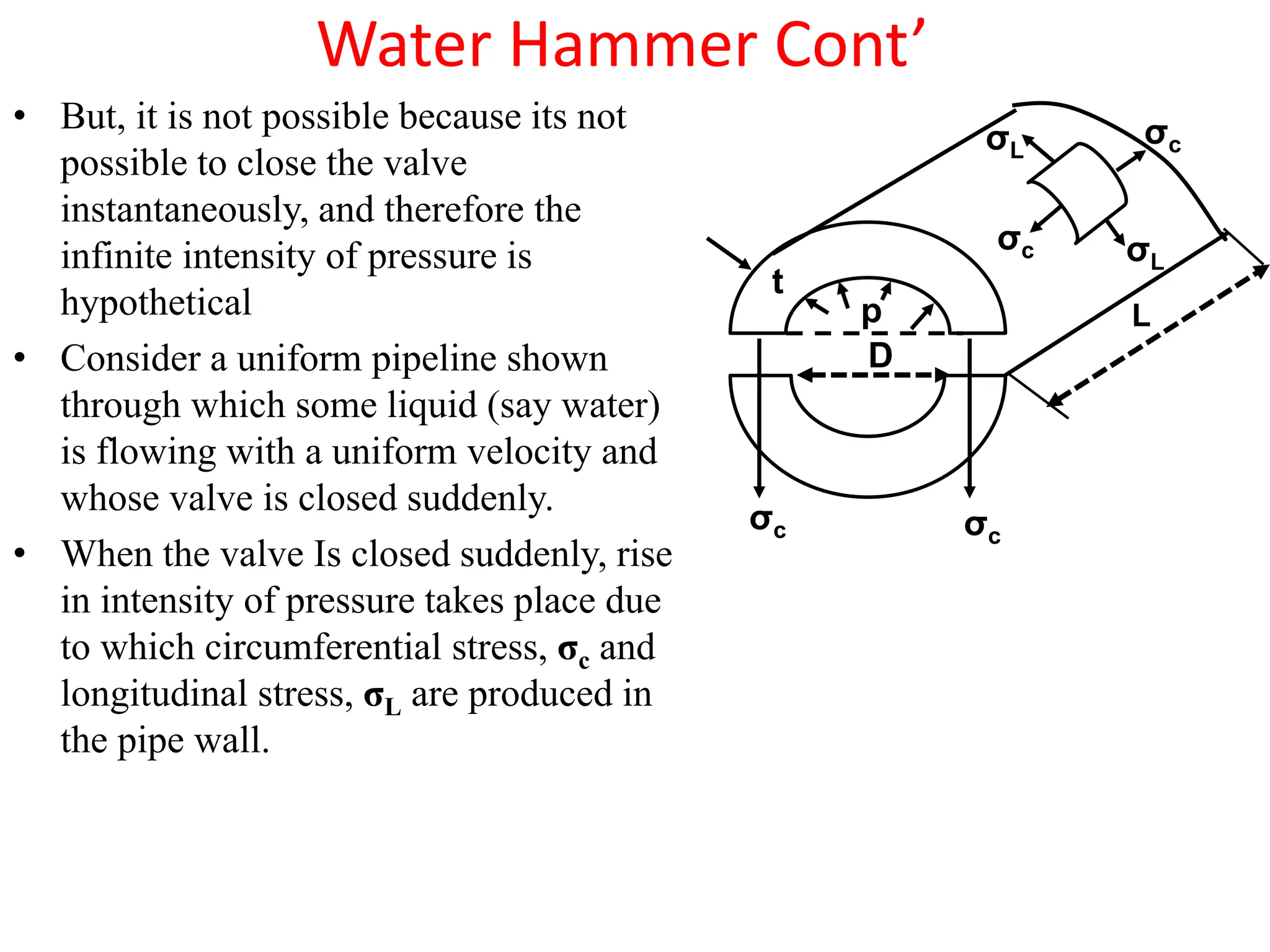Water Hammer Cont’
• But, it is not possible because its not
possible to close the valve
instantaneously, and therefore the
infinite intensity of pressure is
hypothetical
• Consider a uniform pipeline shown
through which some liquid (say water)
is flowing with a uniform velocity and
whose valve is closed suddenly.
• When the valve Is closed suddenly, rise
in intensity of pressure takes place due
to which circumferential stress, σc and
longitudinal stress, σL are produced in
the pipe wall.
t
p
σc
σc
D
σc
σc
σL
σL
L
 