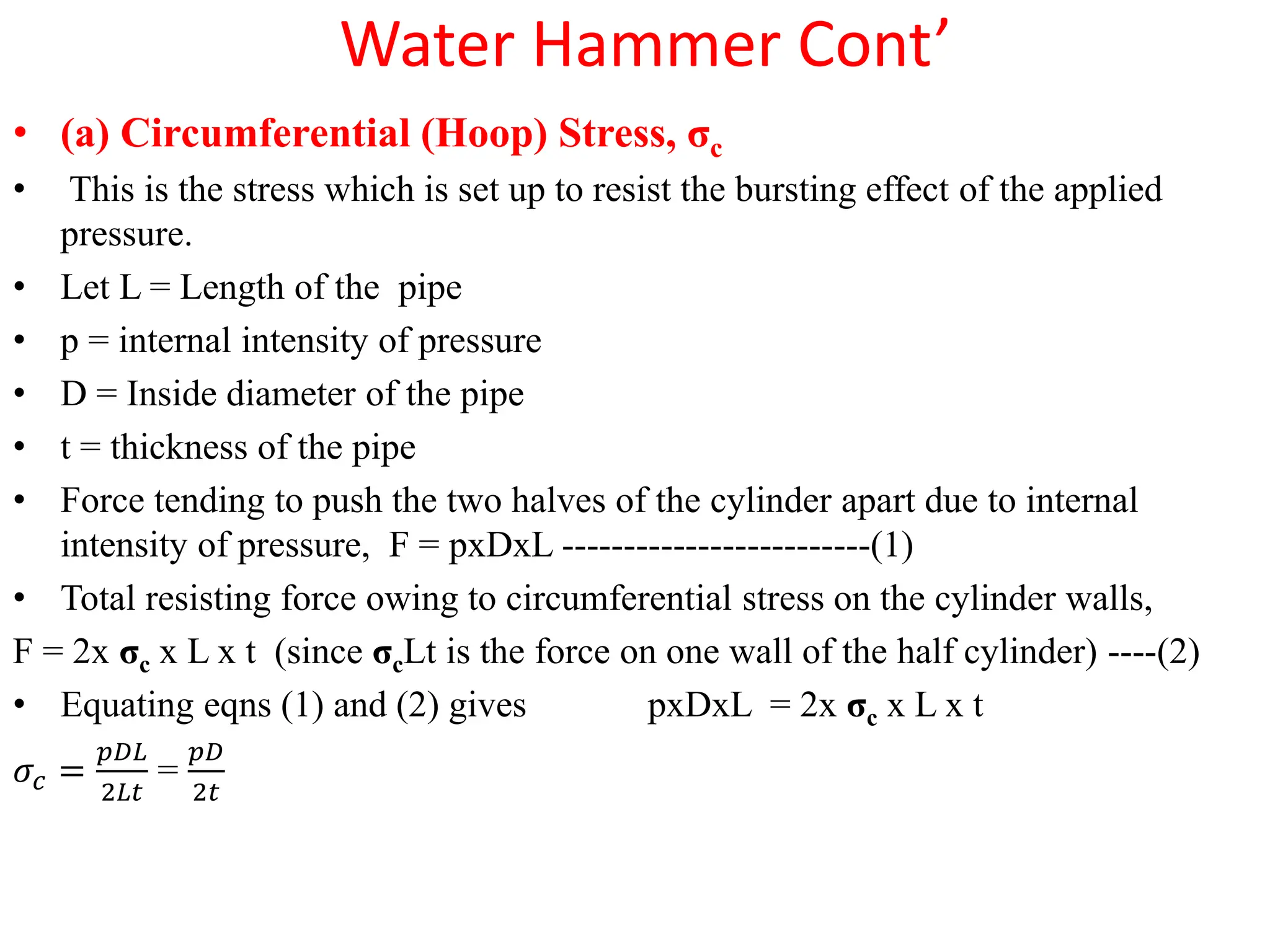 Water Hammer Cont’
• (a) Circumferential (Hoop) Stress, σc
• This is the stress which is set up to resist the bursting effect of the applied
pressure.
• Let L = Length of the pipe
• p = internal intensity of pressure
• D = Inside diameter of the pipe
• t = thickness of the pipe
• Force tending to push the two halves of the cylinder apart due to internal
intensity of pressure, F = pxDxL -------------------------(1)
• Total resisting force owing to circumferential stress on the cylinder walls,
F = 2x σc x L x t (since σcLt is the force on one wall of the half cylinder) ----(2)
• Equating eqns (1) and (2) gives pxDxL = 2x σc x L x t
𝜎𝑐 =
𝑝𝐷𝐿
2𝐿𝑡
=
𝑝𝐷
2𝑡
 