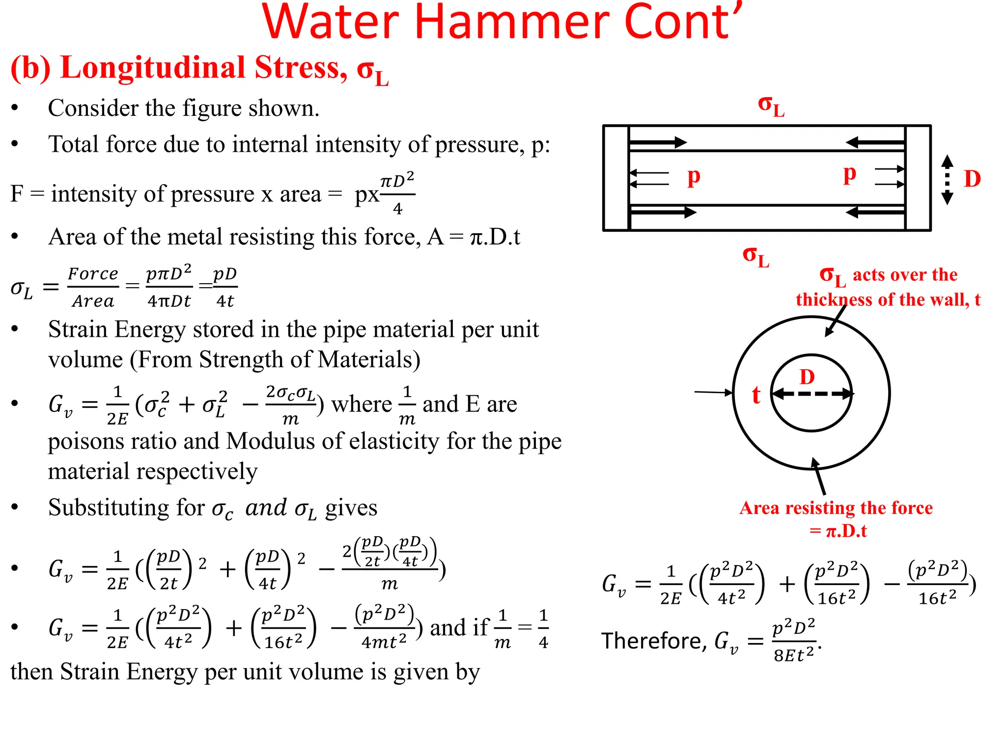 Water Hammer Cont’
(b) Longitudinal Stress, σL
• Consider the figure shown.
• Total force due to internal intensity of pressure, p:
F = intensity of pressure x area = px
𝜋𝐷2
4
• Area of the metal resisting this force, A = π.D.t
𝜎𝐿 =
𝐹𝑜𝑟𝑐𝑒
𝐴𝑟𝑒𝑎
=
𝑝𝜋𝐷2
4π𝐷𝑡
=
𝑝𝐷
4𝑡
• Strain Energy stored in the pipe material per unit
volume (From Strength of Materials)
• 𝐺𝑣 =
1
2𝐸
(𝜎𝑐
2
+ 𝜎𝐿
2
−
2𝜎𝑐𝜎𝐿
𝑚
) where
1
𝑚
and E are
poisons ratio and Modulus of elasticity for the pipe
material respectively
• Substituting for 𝜎𝑐 𝑎𝑛𝑑 𝜎𝐿 gives
• 𝐺𝑣 =
1
2𝐸
(
𝑝𝐷
2𝑡
2 +
𝑝𝐷
4𝑡
2
−
2
𝑝𝐷
2𝑡
)(
𝑝𝐷
4𝑡
)
𝑚
)
• 𝐺𝑣 =
1
2𝐸
(
𝑝2𝐷2
4𝑡2 +
𝑝2𝐷2
16𝑡2 −
𝑝2𝐷2
4𝑚𝑡2 ) and if
1
𝑚
=
1
4
then Strain Energy per unit volume is given by
𝐺𝑣 =
1
2𝐸
(
𝑝2𝐷2
4𝑡2 +
𝑝2𝐷2
16𝑡2 −
𝑝2𝐷2
16𝑡2 )
Therefore, 𝐺𝑣 =
𝑝2𝐷2
8𝐸𝑡2.
σL
σL
p p D
t
D
σL acts over the
thickness of the wall, t
Area resisting the force
= π.D.t
 